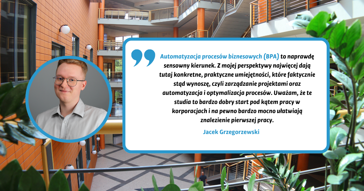 Automatyzacja procesów biznesowych (BPA) to kierunek, który idealnie odpowiada na wyzwania współczesnego, zdominowanego przez AI rynku pracy. Program kładzie nacisk na praktykę: od tworzenia automatyzacji w środowisku Blue Prism, przez optymalizację procesów, aż po rozwój kompetencji miękkich. Ogromnym atutem jest cały piąty semestr poświęcony na obowiązkowe praktyki, co pozwala zdobyć bezcenne doświadczenie w korporacyjnym świecie i rozpocząć karierę zawodową jeszcze przed obroną licencjatu. Zdecydowanie polecam każdemu, kto szuka nowoczesnych umiejętności i szybkiego startu.&nbsp; Jacek Grzegorzewski