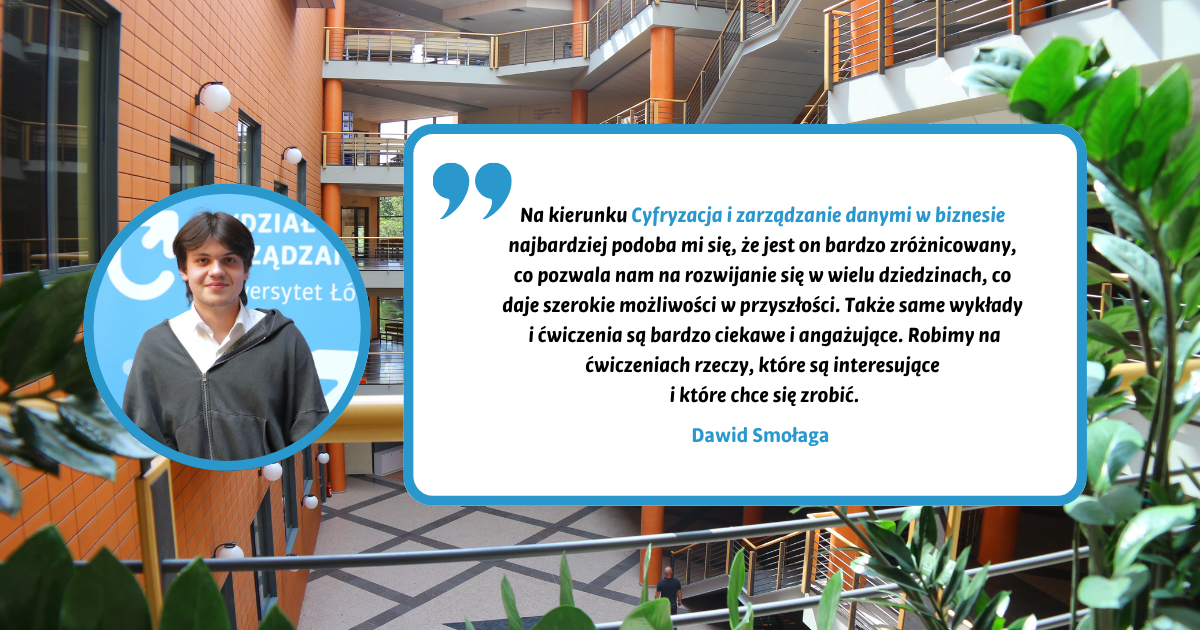 Na kierunku Cyfryzacja i zarządzanie danymi w biznesie najbardziej podoba mi się, że jest on bardzo zróżnicowany, co pozwala nam na rozwijanie się w wielu dziedzinach, co daje szerokie możliwości w przyszłości. Także same wykłady i ćwiczenia są bardzo ciekawe i angażujące. Robimy na ćwiczeniach rzeczy, które są interesujące i które chce się zrobić. Dawid Smołaga Na kierunku Cyfryzacja i zarządzanie danymi w biznesie najbardziej podoba mi się, że jest on bardzo zróżnicowany, co pozwala nam na rozwijanie się w wielu dziedzinach, co daje szerokie możliwości w przyszłości. Także same wykłady i ćwiczenia są bardzo ciekawe i angażujące. Robimy na ćwiczeniach rzeczy, które są interesujące i które chce się zrobić. Dawid Smołaga