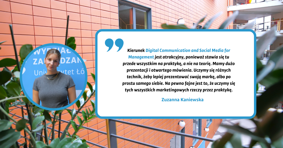 Kierunek Digital Communication and Social Media for Management jest atrakcyjny, ponieważ stawia się tu przede wszystkim na praktykę, a nie na teorię. Mamy dużo prezentacji i otwartego mówienia. Uczymy się różnych technik, żeby lepiej prezentować swoją markę, albo po prostu samego siebie. Na pewno fajne jest to, że uczymy się tych wszystkich marketingowych rzeczy przez praktykę. Zuzanna Kaniewska Kierunek Digital Communication and Social Media for Management jest atrakcyjny, ponieważ stawia się tu przede wszystkim na praktykę, a nie na teorię. Mamy dużo prezentacji i otwartego mówienia. Uczymy się różnych technik, żeby lepiej prezentować swoją markę, albo po prostu samego siebie. Na pewno fajne jest to, że uczymy się tych wszystkich marketingowych rzeczy przez praktykę. Zuzanna Kaniewska