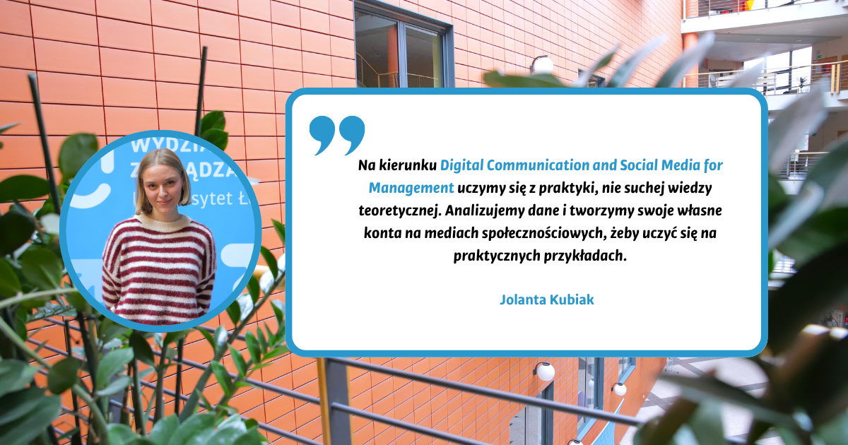 Na kierunku Digital Communication and Social Media for Management uczymy się z praktyki, nie suchej wiedzy teoretycznej. Analizujemy dane i tworzymy swoje własne konta na mediach społecznościowych, żeby uczyć się na praktycznych przykładach. Jolanta Kubiak Na kierunku Digital Communication and Social Media for Management uczymy się z praktyki, nie suchej wiedzy teoretycznej. Analizujemy dane i tworzymy swoje własne konta na mediach społecznościowych, żeby uczyć się na praktycznych przykładach. Jolanta Kubiak