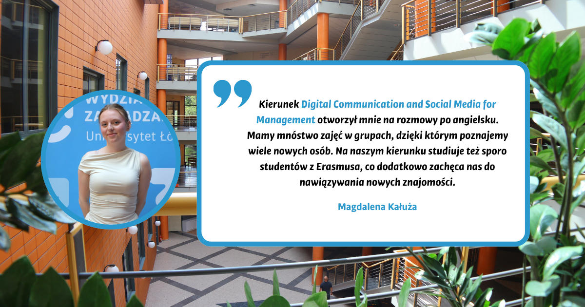 Kierunek Digital Communication and Social Media for Management otworzył mnie na rozmowy po angielsku. Mamy mnóstwo zajęć w grupach, dzięki którym poznajemy wiele nowych osób. Na naszym kierunku studiuje też sporo studentów z Erasmusa, co dodatkowo zachęca nas do nawiązywania nowych znajomości. Magdalena Kałuża Kierunek Digital Communication and Social Media for Management otworzył mnie na rozmowy po angielsku. Mamy mnóstwo zajęć w grupach, dzięki którym poznajemy wiele nowych osób. Na naszym kierunku studiuje też sporo studentów z Erasmusa, co dodatkowo zachęca nas do nawiązywania nowych znajomości. Magdalena Kałuża