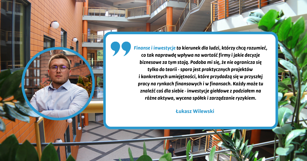 Finanse i inwestycje to kierunek dla ludzi, którzy chcą rozumieć, co tak naprawdę wpływa na wartość firmy i jakie decyzje biznesowe za tym stoją. Podoba mi się, że nie ogranicza się tylko do teorii - sporo jest praktycznych projektów i konkretnych umiejętności, które przydadzą się w przyszłej pracy na rynkach finansowych i w finansach. Każdy może tu znaleźć coś dla siebie - inwestycje giełdowe z podziałem na różne aktywa, wycena spółek i zarządzanie ryzykiem. Łukasz Wilewski Finanse i inwestycje to kierunek dla ludzi, którzy chcą rozumieć, co tak naprawdę wpływa na wartość firmy i jakie decyzje biznesowe za tym stoją. Podoba mi się, że nie ogranicza się tylko do teorii - sporo jest praktycznych projektów i konkretnych umiejętności, które przydadzą się w przyszłej pracy na rynkach finansowych i w finansach. Każdy może tu znaleźć coś dla siebie - inwestycje giełdowe z podziałem na różne aktywa, wycena spółek i zarządzanie ryzykiem. Łukasz Wilewski