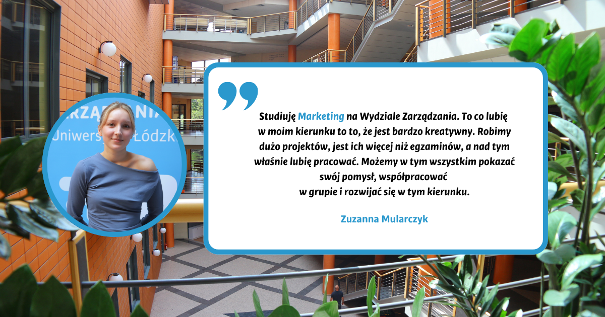 Studiuję Marketing na Wydziale Zarządzania. To co lubię w moim kierunku to to, że jest bardzo kreatywny. Robimy dużo projektów, jest ich więcej niż egzaminów, a nad tym właśnie lubię pracować. Możemy w tym wszystkim pokazać swój pomysł, współpracować w grupie i rozwijać się w tym kierunku. Zuzanna Mularczyk Studiuję Marketing na Wydziale Zarządzania. To co lubię w moim kierunku to to, że jest bardzo kreatywny. Robimy dużo projektów, jest ich więcej niż egzaminów, a nad tym właśnie lubię pracować. Możemy w tym wszystkim pokazać swój pomysł, współpracować w grupie i rozwijać się w tym kierunku. Zuzanna Mularczyk