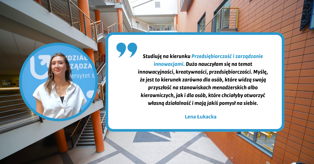 Studiuję na kierunku Przedsiębiorczość i zarządzanie innowacjami. Dużo nauczyłam się na temat innowacyjności, kreatywności, przedsiębiorczości. Myślę, że jest to kierunek zarówno dla osób, które widzą swoją przyszłość na stanowiskach menadżerskich albo kierowniczych, jak i dla osób, które chciałyby otworzyć własną działalność i mają jakiś pomysł na siebie. Lena Łukacka