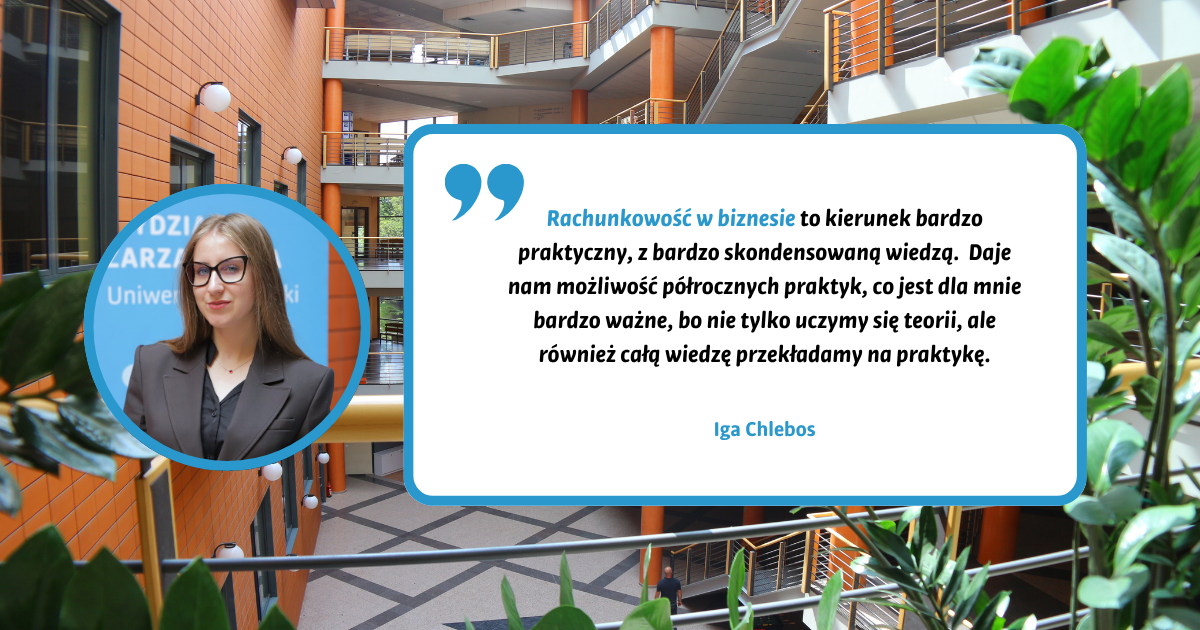 Rachunkowość w biznesie to kierunek bardzo praktyczny, z bardzo skondensowaną wiedzą. Daje nam możliwość półrocznych praktyk, co jest dla mnie bardzo ważne, bo nie tylko uczymy się teorii, ale również całą wiedzę przekładamy na praktykę. Iga Chlebos