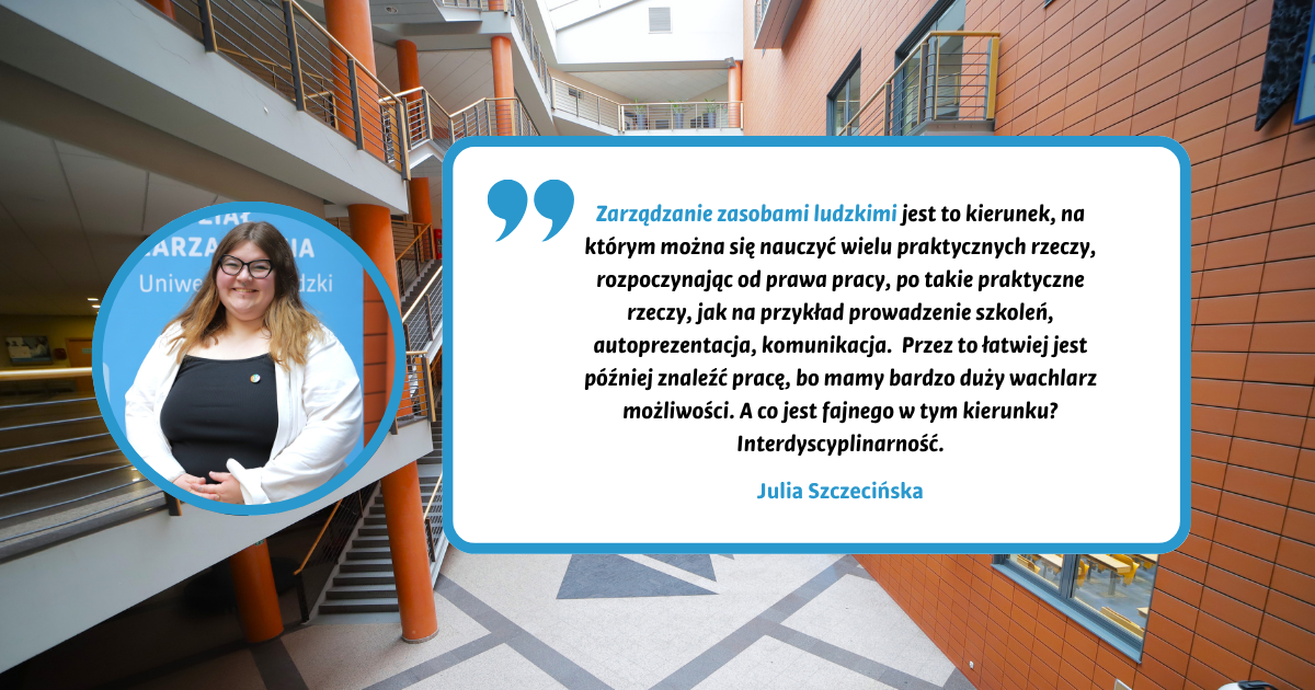 Zarządzanie zasobami ludzkimi jest to kierunek, na którym można się nauczyć wielu praktycznych rzeczy, rozpoczynając od prawa pracy, po takie praktyczne rzeczy, jak na przykład prowadzenie szkoleń, autoprezentacja, komunikacja. Przez to łatwiej jest później znaleźć pracę, bo mamy bardzo duży wachlarz możliwości. A co jest fajnego w tym kierunku? Interdyscyplinarność. Julia Szczecińska Zarządzanie zasobami ludzkimi jest to kierunek, na którym można się nauczyć wielu praktycznych rzeczy, rozpoczynając od prawa pracy, po takie praktyczne rzeczy, jak na przykład prowadzenie szkoleń, autoprezentacja, komunikacja. Przez to łatwiej jest później znaleźć pracę, bo mamy bardzo duży wachlarz możliwości. A co jest fajnego w tym kierunku? Interdyscyplinarność. Julia Szczecińska