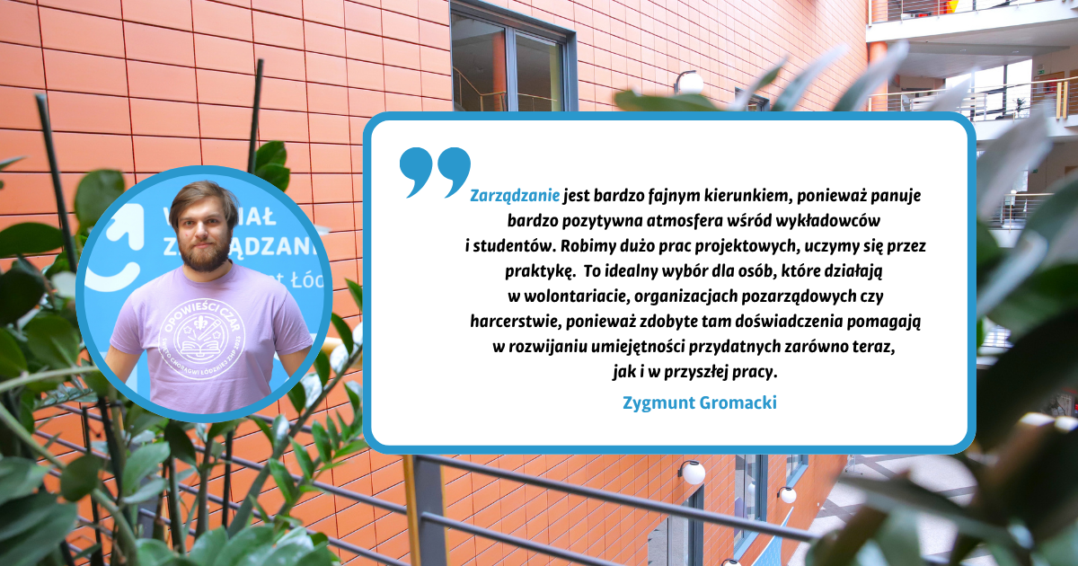 Zarządzanie jest bardzo fajnym kierunkiem, ponieważ panuje bardzo pozytywna atmosfera wśród wykładowców i studentów. Robimy dużo prac projektowych, uczymy się przez praktykę.  To idealny wybór dla osób, które działają w wolontariacie, organizacjach pozarządowych czy harcerstwie, ponieważ zdobyte tam doświadczenia pomagają w rozwijaniu umiejętności przydatnych zarówno teraz, jak i w przyszłej pracy. Zygmunt Gromacki