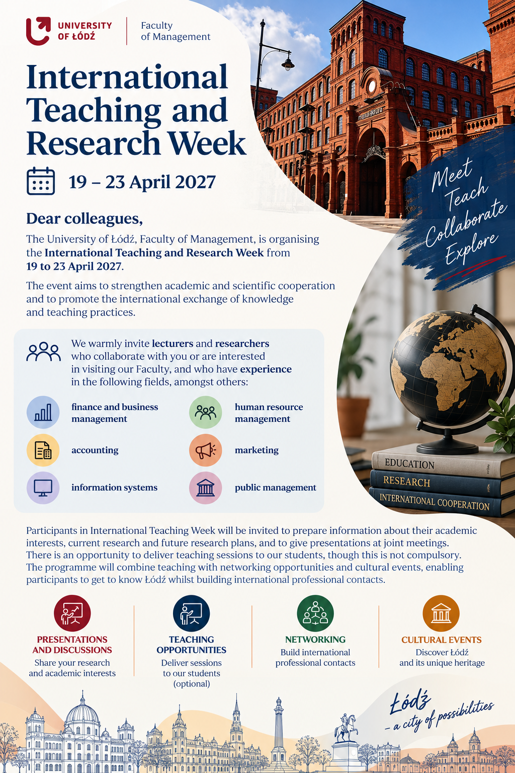 UNIVERSITY OF ŁÓDŹ Faculty of Management International Teaching and Research Week 19–23 April 2027 Dear colleagues, The University of Łódź, Faculty of Management, is organising the International Teaching and Research Week from 19 to 23 April 2027. The event aims to strengthen academic and scientific cooperation and to promote the international exchange of knowledge and teaching practices. We warmly invite lecturers and researchers who collaborate with you or are interested in visiting our Faculty, and who have experience in the following fields, amongst others: finance and business management human resource management accounting marketing information systems public management Participants in International Teaching Week will be invited to prepare information about their academic interests, current research and future research plans, and to give presentations at joint meetings. There is an opportunity to deliver teaching sessions to our students, though this is not compulsory. The programme will combine teaching with networking opportunities and cultural events, enabling participants to get to know Łódź whilst building international professional contacts. PRESENTATIONS AND DISCUSSIONS Share your research and academic interests TEACHING OPPORTUNITIES Deliver sessions to our students (optional) NETWORKING Build international professional contacts CULTURAL EVENTS Discover Łódź and its unique heritage Meet Teach Collaborate Explore Łódź – a city of possibilities