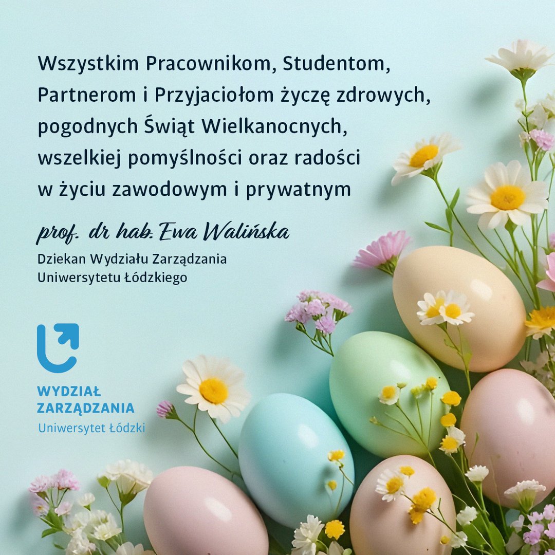 Wszystkim Pracownikom, Studentom, Partnerom i Przyjaciołom życzę zdrowych, pogodnych Świąt Wielkanocnych, wszelkiej pomyślności oraz radości w życiu zawodowym i prywatnym  prof. dr hab. Ewa Walińska   Dziekan Wydziału Zarządzania Uniwersytetu Łódzkiego