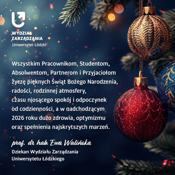 Wszystkim Pracownikom, Studentom, Absolwentom, Partnerom i Przyjaciołom życzę pięknych Świąt Bożego Narodzenia, radości, rodzinnej atmosfery, czasu niosącego spokój i odpoczynek od codzienności, a w nadchodzącym 2026 roku dużo zdrowia, optymizmy oraz spełnienia najskrytszych marzeń. Prof. dr hab. Ewa Walińska, Dziekan Wydziału Zarządzania Uniwersytetu Łódzkiego